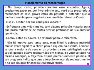 - No tempo certo, providenciaremos esse encontro. Agora,
precisamos saber se, por livre-arbítrio seu, você esta preparado a
reconhecer os seus graves erros do passado e entender que o
melhor caminho para resgatá-los e o imediato retorno a Crosta.
- E se eu aceitar, em que condições voltarei?
- Enfrentara uma vida simples, com alguma privação material para
que possa redimir-se de tantos desvios praticados na sua anterior
opulência.
- Como? Então eu haverei de retornar pobre e miserável?
- Não há motivo para tanto asco, meu filho! A pobreza material
muitas vezes significa a chave para a riqueza do espírito. Lembre-
se que a maioria de seus erros provêm da sua privilegiada casta
social, quando esteve reencarnado em França. Se você voltasse na
mesma condição, a trajetória estaria prematuramente perdida. O
seu programa indica que uma alteração no local de seu nascimento
e na sua situação financeira será providencial. 30
Planejamento da reencarnação
 