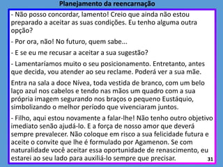 - Não posso concordar, lamento! Creio que ainda não estou
preparado a aceitar as suas condições. Eu tenho alguma outra
opção?
- Por ora, não! No futuro, quem sabe...
- E se eu me recusar a aceitar a sua sugestão?
- Lamentaríamos muito o seu posicionamento. Entretanto, antes
que decida, vou atender ao seu reclame. Poderá ver a sua mãe.
Entra na sala a doce Nívea, toda vestida de branco, com um belo
laço azul nos cabelos e tendo nas mãos um quadro com a sua
própria imagem segurando nos braços o pequeno Eustáquio,
simbolizando o melhor período que vivenciaram juntos.
- Filho, aqui estou novamente a falar-lhe! Não tenho outro objetivo
imediato senão ajudá-lo. E a força de nosso amor que deverá
sempre prevalecer. Não coloque em risco a sua felicidade futura e
aceite o convite que lhe é formulado por Agamenon. Se com
naturalidade você aceitar essa oportunidade de renascimento, eu
estarei ao seu lado para auxiliá-lo sempre que precisar. 31
Planejamento da reencarnação
 