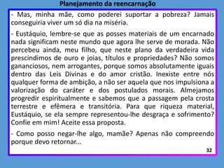 - Mas, minha mãe, como poderei suportar a pobreza? Jamais
conseguiria viver um só dia na miséria.
- Eustáquio, lembre-se que as posses materiais de um encarnado
nada significam neste mundo que agora lhe serve de morada. Não
percebeu ainda, meu filho, que neste plano da verdadeira vida
prescindimos de ouro e joias, títulos e propriedades? Não somos
gananciosos, nem arrogantes, porque somos absolutamente iguais
dentro das Leis Divinas e do amor cristão. Inexiste entre nós
qualquer forma de ambição, a não ser aquela que nos impulsiona a
valorização do caráter e dos postulados morais. Almejamos
progredir espiritualmente e sabemos que a passagem pela crosta
terrestre e efêmera e transitória. Para que riqueza material,
Eustáquio, se ela sempre representou-lhe desgraça e sofrimento?
Confie em mim! Aceite essa proposta.
- Como posso negar-lhe algo, mamãe? Apenas não compreendo
porque devo retornar...
32
Planejamento da reencarnação
 