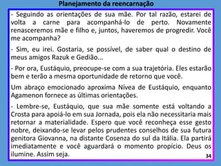 - Seguindo as orientações de sua mãe. Por tal razão, estarei de
volta a carne para acompanhá-lo de perto. Novamente
renasceremos mãe e filho e, juntos, haveremos de progredir. Você
me acompanha?
- Sim, eu irei. Gostaria, se possível, de saber qual o destino de
meus amigos Razuk e Gedião...
- Por ora, Eustáquio, preocupe-se com a sua trajetória. Eles estarão
bem e terão a mesma oportunidade de retorno que você.
Um abraço emocionado aproxima Nívea de Eustáquio, enquanto
Agamenon fornece as últimas orientações.
- Lembre-se, Eustáquio, que sua mãe somente está voltando a
Crosta para apoiá-lo em sua Jornada, pois ela não necessitaria mais
retornar a materialidade. Espero que você reconheça esse gesto
nobre, deixando-se levar pelos prudentes conselhos de sua futura
genitora Giovanna, na distante Cosenza do sul da Itália. Ela partirá
imediatamente e você aguardará o momento propício. Deus os
ilumine. Assim seja. 34
Planejamento da reencarnação
 