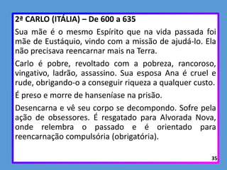 2ª CARLO (ITÁLIA) – De 600 a 635
Sua mãe é o mesmo Espírito que na vida passada foi
mãe de Eustáquio, vindo com a missão de ajudá-lo. Ela
não precisava reencarnar mais na Terra.
Carlo é pobre, revoltado com a pobreza, rancoroso,
vingativo, ladrão, assassino. Sua esposa Ana é cruel e
rude, obrigando-o a conseguir riqueza a qualquer custo.
É preso e morre de hanseníase na prisão.
Desencarna e vê seu corpo se decompondo. Sofre pela
ação de obsessores. É resgatado para Alvorada Nova,
onde relembra o passado e é orientado para
reencarnação compulsória (obrigatória).
35
 