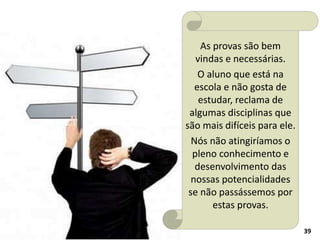 39
As provas são bem
vindas e necessárias.
O aluno que está na
escola e não gosta de
estudar, reclama de
algumas disciplinas que
são mais difíceis para ele.
Nós não atingiríamos o
pleno conhecimento e
desenvolvimento das
nossas potencialidades
se não passássemos por
estas provas.
 