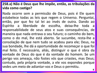 258.a) Não é Deus que lhe impõe, então, as tribulações da
vida como castigo?
Nada ocorre sem a permissão de Deus, pois é Ele quem
estabelece todas as leis que regem o Universo. Perguntai,
então, por que fez tal lei ao invés de outra. Dando ao
Espírito a liberdade de escolha, deixa-lhe toda a
responsabilidade de seus atos e suas consequências, de
maneira que nada entrava o seu futuro; o caminho do bem,
como o do mal, lhe está aberto. Se sucumbe, resta-lhe a
consolação de que nem tudo se acabou para ele; Deus, na
sua bondade, lhe dá a oportunidade de recomeçar o que foi
mal feito. É necessário, aliás, distinguir o que é obra da
vontade de Deus do que é da vontade do homem. Se um
perigo vos ameaça, não fostes vós que criastes, mas Deus;
contudo, pela própria vontade, a ele vos expondes porque
vedes um meio de adiantar-vos e Deus o permitiu.
4
 