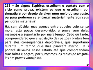 265 – Se alguns Espíritos escolhem o contato com o
vício como prova, existem os que o escolhem por
simpatia e por desejo de viver num meio do seu gosto,
ou para poderem se entregar materialmente aos seus
pendores materiais?
Há, sem dúvida, mas apenas entre aqueles cujo senso
moral está pouco desenvolvido; a prova vem deles
mesmos e a suportarão por mais tempo. Cedo ou tarde,
compreenderão que a satisfação das paixões brutais tem
para eles consequências deploráveis, que suportarão
durante um tempo que lhes parecerá eterno. Deus
poderá deixá-los nesse estado até que compreendam
suas faltas e peçam, por si mesmos, os meios de resgatá-
las em provas vantajosas.
40
 
