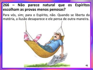 266 – Não parece natural que os Espíritos
escolham as provas menos penosas?
Para vós, sim; para o Espírito, não. Quando se liberta da
matéria, a ilusão desaparece e ele pensa de outra maneira.
41
 
