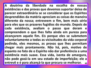A doutrina da liberdade na escolha de nossas
existências e das provas que devemos suportar deixa de
parecer extraordinária se se considerar que os Espíritos
desprendidos da matéria apreciam as coisas de maneira
diferente da nossa; entreveem o fim, bem mais sério
para eles que os prazeres fugidios do mundo. Depois de
cada existência, avaliam o passo que deram e
compreendem o que lhes falta ainda em pureza para
alcançarem aquele fim. Eis porque eles se submetem
voluntariamente a todas as vicissitudes da vida corporal
pedindo, eles mesmos, as provas que lhes permitam
chegar mais prontamente. Não há, pois, motivo de
espanto no fato de o Espírito não dar preferência a uma
existência mais suave. Essa vida, isenta de amargura,
não pode gozá-la em seu estado de imperfeição; ele a
entrevê e é para alcançá-la que procura se melhorar. 43
 