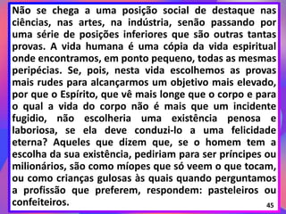 Não se chega a uma posição social de destaque nas
ciências, nas artes, na indústria, senão passando por
uma série de posições inferiores que são outras tantas
provas. A vida humana é uma cópia da vida espiritual
onde encontramos, em ponto pequeno, todas as mesmas
peripécias. Se, pois, nesta vida escolhemos as provas
mais rudes para alcançarmos um objetivo mais elevado,
por que o Espírito, que vê mais longe que o corpo e para
o qual a vida do corpo não é mais que um incidente
fugidio, não escolheria uma existência penosa e
laboriosa, se ela deve conduzi-lo a uma felicidade
eterna? Aqueles que dizem que, se o homem tem a
escolha da sua existência, pediriam para ser príncipes ou
milionários, são como míopes que só veem o que tocam,
ou como crianças gulosas às quais quando perguntamos
a profissão que preferem, respondem: pasteleiros ou
confeiteiros. 45
 