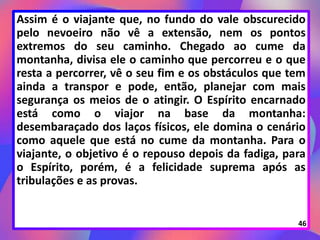 Assim é o viajante que, no fundo do vale obscurecido
pelo nevoeiro não vê a extensão, nem os pontos
extremos do seu caminho. Chegado ao cume da
montanha, divisa ele o caminho que percorreu e o que
resta a percorrer, vê o seu fim e os obstáculos que tem
ainda a transpor e pode, então, planejar com mais
segurança os meios de o atingir. O Espírito encarnado
está como o viajor na base da montanha:
desembaraçado dos laços físicos, ele domina o cenário
como aquele que está no cume da montanha. Para o
viajante, o objetivo é o repouso depois da fadiga, para
o Espírito, porém, é a felicidade suprema após as
tribulações e as provas.
46
 