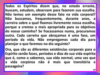 Todos os Espíritos dizem que, no estado errante,
buscam, estudam, observam para fazerem sua escolha.
Não temos um exemplo desse fato na vida corporal?
Não buscamos, frequentemente, durante anos, a
carreira sobre a qual fixamos livremente nossa escolha,
porque a cremos a mais apropriada para os objetivos
do nosso caminho? Se fracassamos numa, procuramos
outra. Cada carreira que abraçamos é uma fase, um
período da vida. Não empregamos cada dia para
planejar o que faremos no dia seguinte?
Ora, que são as diferentes existências corporais para o
Espírito senão fases, períodos e dias de sua vida espírita
que é, como o sabemos, sua vida normal, uma vez que
a vida corpórea não é mais que transitória e
passageira?
47
 