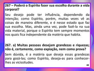 267 – Poderá o Espírito fazer sua escolha durante a vida
corporal?
Seu desejo pode ter influência, dependendo da
intenção; como Espírito, porém, muitas vezes vê as
coisas de maneira diferente, e é nesse estado que faz
sua escolha. Mas, ainda uma vez, pode fazê-la na sua
vida material, porque o Espírito tem sempre momentos
nos quais fica independente da matéria que habita.
267. a) Muitas pessoas desejam grandezas e riquezas;
não é, certamente, como expiação, nem como prova?
Sem dúvida, é a matéria que deseja essas grandezas
para gozá-las; como Espírito, deseja-as para conhecer-
lhes as vicissitudes.
48
 