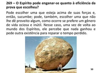 269 – O Espírito pode enganar-se quanto à eficiência da
prova que escolheu?
Pode escolher uma que esteja acima de suas forças e,
então, sucumbe; pode, também, escolher uma que não
lhe dê proveito algum, como ocorre se prefere um gênero
de vida ociosa e inútil. Nesse caso, uma vez de volta ao
mundo dos Espíritos, ele percebe que nada ganhou e
pede outra existência para reparar o tempo perdido.
50
 
