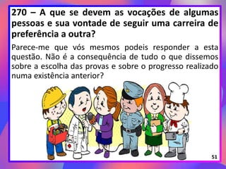 270 – A que se devem as vocações de algumas
pessoas e sua vontade de seguir uma carreira de
preferência a outra?
Parece-me que vós mesmos podeis responder a esta
questão. Não é a consequência de tudo o que dissemos
sobre a escolha das provas e sobre o progresso realizado
numa existência anterior?
51
 