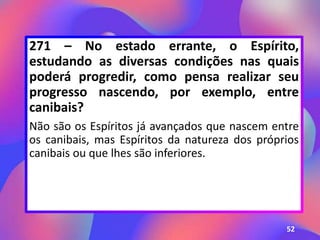 271 – No estado errante, o Espírito,
estudando as diversas condições nas quais
poderá progredir, como pensa realizar seu
progresso nascendo, por exemplo, entre
canibais?
Não são os Espíritos já avançados que nascem entre
os canibais, mas Espíritos da natureza dos próprios
canibais ou que lhes são inferiores.
52
 