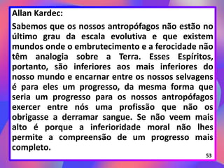 Allan Kardec:
Sabemos que os nossos antropófagos não estão no
último grau da escala evolutiva e que existem
mundos onde o embrutecimento e a ferocidade não
têm analogia sobre a Terra. Esses Espíritos,
portanto, são inferiores aos mais inferiores do
nosso mundo e encarnar entre os nossos selvagens
é para eles um progresso, da mesma forma que
seria um progresso para os nossos antropófagos
exercer entre nós uma profissão que não os
obrigasse a derramar sangue. Se não veem mais
alto é porque a inferioridade moral não lhes
permite a compreensão de um progresso mais
completo.
53
 