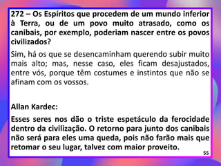 272 – Os Espíritos que procedem de um mundo inferior
à Terra, ou de um povo muito atrasado, como os
canibais, por exemplo, poderiam nascer entre os povos
civilizados?
Sim, há os que se desencaminham querendo subir muito
mais alto; mas, nesse caso, eles ficam desajustados,
entre vós, porque têm costumes e instintos que não se
afinam com os vossos.
Allan Kardec:
Esses seres nos dão o triste espetáculo da ferocidade
dentro da civilização. O retorno para junto dos canibais
não será para eles uma queda, pois não farão mais que
retomar o seu lugar, talvez com maior proveito.
55
 