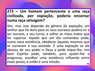 273 – Um homem pertencente a uma raça
civilizada, por expiação, poderia encarnar
numa raça selvagem?
Sim, mas isso depende do gênero da expiação; um
senhor que foi duro para os seus escravos poderá vir a
ser escravo, a seu turno, e sofrer os maus tratos que
fez suportar. Aquele que um dia comandou pode,
numa nova existência, obedecer àqueles mesmos que
se curvaram à sua vontade. É uma expiação se ele
abusou de seu poder e Deus a pode impor-lhe. Um
bom Espírito pode, também, para ajudar-lhe o
progresso, escolher uma existência influente entre
esses povos, e então é uma missão. 56
 