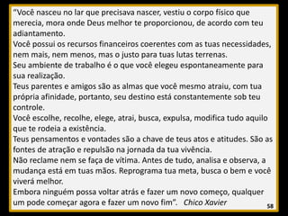 “Você nasceu no lar que precisava nascer, vestiu o corpo físico que
merecia, mora onde Deus melhor te proporcionou, de acordo com teu
adiantamento.
Você possui os recursos financeiros coerentes com as tuas necessidades,
nem mais, nem menos, mas o justo para tuas lutas terrenas.
Seu ambiente de trabalho é o que você elegeu espontaneamente para
sua realização.
Teus parentes e amigos são as almas que você mesmo atraiu, com tua
própria afinidade, portanto, seu destino está constantemente sob teu
controle.
Você escolhe, recolhe, elege, atrai, busca, expulsa, modifica tudo aquilo
que te rodeia a existência.
Teus pensamentos e vontades são a chave de teus atos e atitudes. São as
fontes de atração e repulsão na jornada da tua vivência.
Não reclame nem se faça de vítima. Antes de tudo, analisa e observa, a
mudança está em tuas mãos. Reprograma tua meta, busca o bem e você
viverá melhor.
Embora ninguém possa voltar atrás e fazer um novo começo, qualquer
um pode começar agora e fazer um novo fim”. Chico Xavier 58
 
