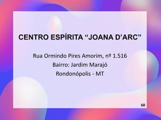 CENTRO ESPÍRITA “JOANA D’ARC”
Rua Ormindo Pires Amorim, nº 1.516
Bairro: Jardim Marajó
Rondonópolis - MT
60
 
