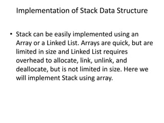 Implementation of Stack Data Structure
• Stack can be easily implemented using an
Array or a Linked List. Arrays are quick, but are
limited in size and Linked List requires
overhead to allocate, link, unlink, and
deallocate, but is not limited in size. Here we
will implement Stack using array.
 