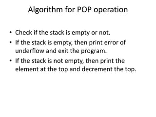Algorithm for POP operation
• Check if the stack is empty or not.
• If the stack is empty, then print error of
underflow and exit the program.
• If the stack is not empty, then print the
element at the top and decrement the top.
 
