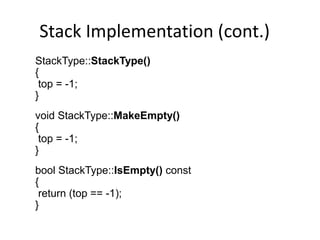 Stack Implementation (cont.)
StackType::StackType()
{
top = -1;
}
void StackType::MakeEmpty()
{
top = -1;
}
bool StackType::IsEmpty() const
{
return (top == -1);
}
 