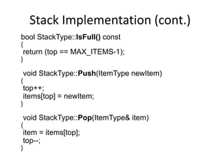 Stack Implementation (cont.)
bool StackType::IsFull() const
{
return (top == MAX_ITEMS-1);
}
void StackType::Push(ItemType newItem)
{
top++;
items[top] = newItem;
}
void StackType::Pop(ItemType& item)
{
item = items[top];
top--;
}
 