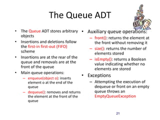 21
The Queue ADT
• The Queue ADT stores arbitrary
objects
• Insertions and deletions follow
the first-in first-out (FIFO)
scheme
• Insertions are at the rear of the
queue and removals are at the
front of the queue
• Main queue operations:
– enqueue(object o): inserts
element o at the end of the
queue
– dequeue(): removes and returns
the element at the front of the
queue
• Auxiliary queue operations:
– front(): returns the element at
the front without removing it
– size(): returns the number of
elements stored
– isEmpty(): returns a Boolean
value indicating whether no
elements are stored
• Exceptions
– Attempting the execution of
dequeue or front on an empty
queue throws an
EmptyQueueException
 