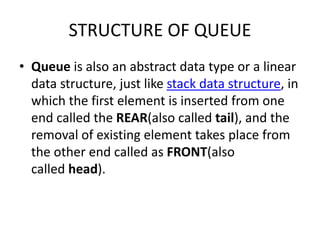 STRUCTURE OF QUEUE
• Queue is also an abstract data type or a linear
data structure, just like stack data structure, in
which the first element is inserted from one
end called the REAR(also called tail), and the
removal of existing element takes place from
the other end called as FRONT(also
called head).
 
