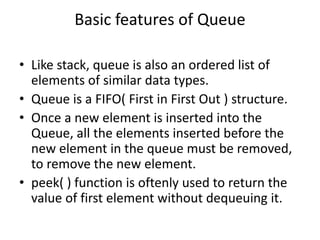 Basic features of Queue
• Like stack, queue is also an ordered list of
elements of similar data types.
• Queue is a FIFO( First in First Out ) structure.
• Once a new element is inserted into the
Queue, all the elements inserted before the
new element in the queue must be removed,
to remove the new element.
• peek( ) function is oftenly used to return the
value of first element without dequeuing it.
 