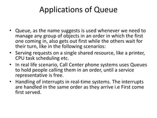 Applications of Queue
• Queue, as the name suggests is used whenever we need to
manage any group of objects in an order in which the first
one coming in, also gets out first while the others wait for
their turn, like in the following scenarios:
• Serving requests on a single shared resource, like a printer,
CPU task scheduling etc.
• In real life scenario, Call Center phone systems uses Queues
to hold people calling them in an order, until a service
representative is free.
• Handling of interrupts in real-time systems. The interrupts
are handled in the same order as they arrive i.e First come
first served.
 