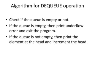 Algorithm for DEQUEUE operation
• Check if the queue is empty or not.
• If the queue is empty, then print underflow
error and exit the program.
• If the queue is not empty, then print the
element at the head and increment the head.
 