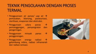 TEKNIK PENGOLAHAN DENGAN PROSES
TERMAL
• Pengguanaan air panas/ uap air 
pemasakan, blansing, pasteurisasi,
sterilisasi, evaporasi dan ekstruksi.
• Penggunaan udara panas 
pemanggangan, penyangraian dan
pengeringan.
• Penggunaan minyak panas 
penggorengan.
• Penggunaan energy radiasi 
gelombang mikro, radiasi inframerah
dan radiasi ionisasi.
4
 