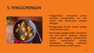 5. PENGGORENGAN
• Penggorengan merupakan proses
dehidrasi (pengambilan air) dari
bahan, baik keseluruhan maupun
sebagian.
• Menggunakan lemak/ minyak sebagai
media pindah panas.
• Keuntungan penggorengan: perubahan
rasa dan tekstur, pelapisan (lapisan
renyah pada nugget), pembentukan
warna, penambahan minyak,
kepraktisan, blansing, inaktivasi/
destruksi mikroba, pindah panas.
9
 