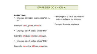 EMPREGO DO CH OU X:
REGRA DO X:
• Emprega-se X após os ditongos “ai, ei,
ou.”
Exemplo: caixa, peixe, afrouxar.
• Emprega-se o X após a sílaba “EN.”
Exemplo: enxoval, enxergar, enxugar.
• Emprega-se o X após a sílaba “ME.”
Exemplo: mexerica, México, mexerico.
• Emprega-se o X nas palavras de
origem indígena ou africana.
Exemplo: Xavante, capixaba
 
