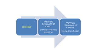 EXCEÇÕES
PALAVRAS
DERIVADAS DE
CHEIO.
Exemplo: enchente,
preencher.
PALAVRAS
DERIVADAS DE
CHARCO.
Exemplo: encharcar.
 