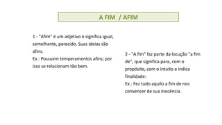 A FIM / AFIM
1 - "Afim" é um adjetivo e significa igual,
semelhante, parecido. Suas ideias são
afins.
Ex.: Possuem temperamentos afins; por
isso se relacionam tão bem.
2 - "A fim" faz parte da locução "a fim
de", que significa para, com o
propósito, com o intuito e indica
finalidade:
Ex.: Fez tudo aquilo a fim de nos
convencer de sua inocência.
 