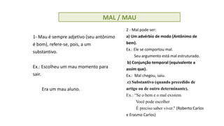 MAL / MAU
1- Mau é sempre adjetivo (seu antônimo
é bom), refere-se, pois, a um
substantivo.
Ex.: Escolheu um mau momento para
sair.
Era um mau aluno.
2 - Mal pode ser:
a) Um advérbio de modo (Antônimo de
bem).
Ex.: Ele se comportou mal.
Seu argumento está mal estruturado.
b) Conjunção temporal (equivalente a
assim que).
Ex.: Mal chegou, saiu.
c) Substantivo (quando precedido de
artigo ou de outro determinante).
Ex.: “Se o bem e o mal existem.
Você pode escolher
É preciso saber viver.” (Roberto Carlos
e Erasmo Carlos)
 