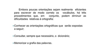 Embora poucas orientações sejam realmente eficientes
para escrever de modo correto os vocábulos, há três
procedimentos que, em conjunto, podem diminuir as
dificuldades relativas à ortografia:
Conhecer as orientações ortográficas que serão expostas
a seguir;
Consultar, sempre que necessário, o dicionário;
Memorizar a grafia das palavras.
 
