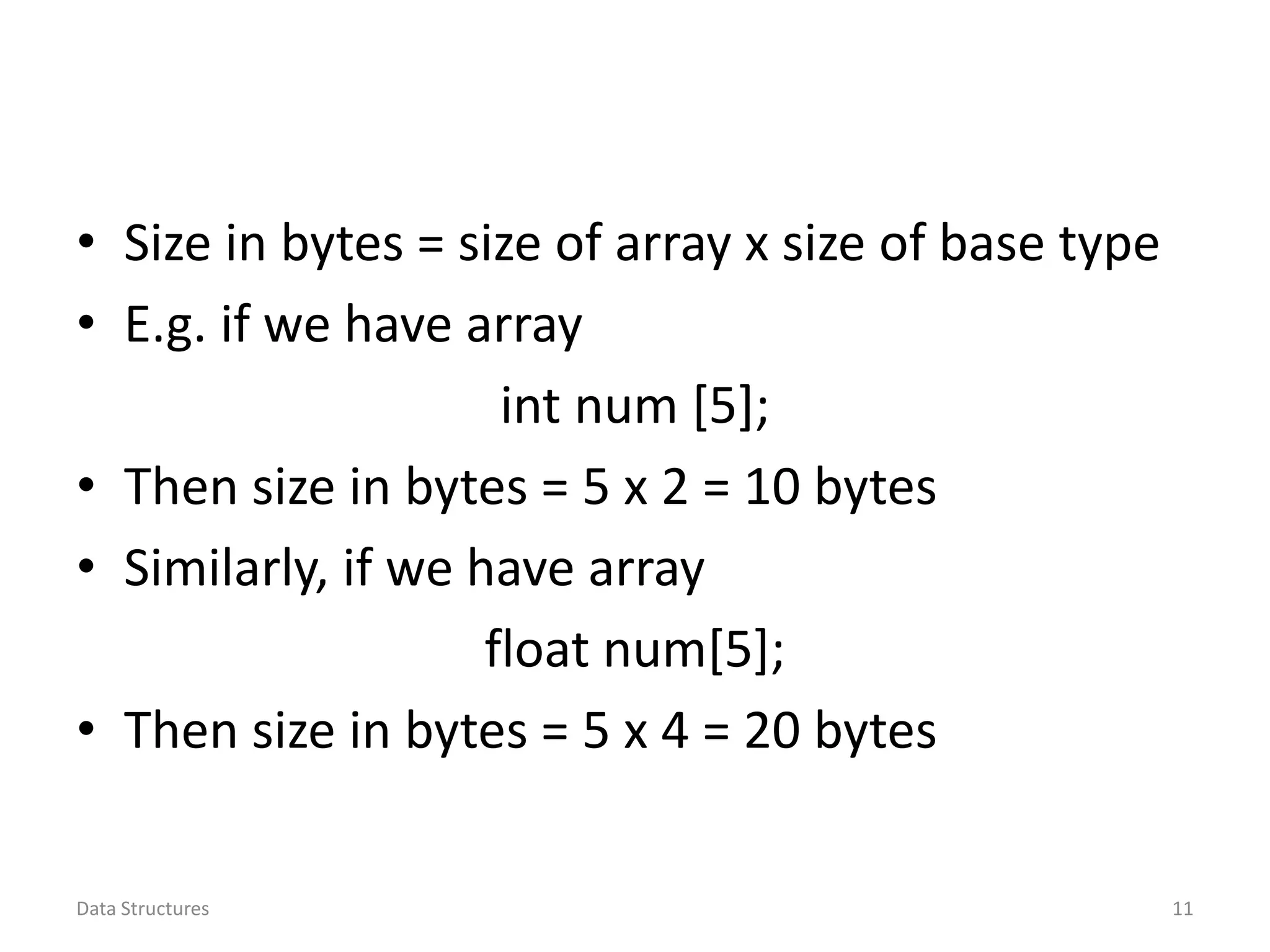 • Size in bytes = size of array x size of base type • E.g. if we have array int num [5]; • Then size in bytes = 5 x 2 = 10 bytes • Similarly, if we have array float num[5]; • Then size in bytes = 5 x 4 = 20 bytes Data Structures 11 
