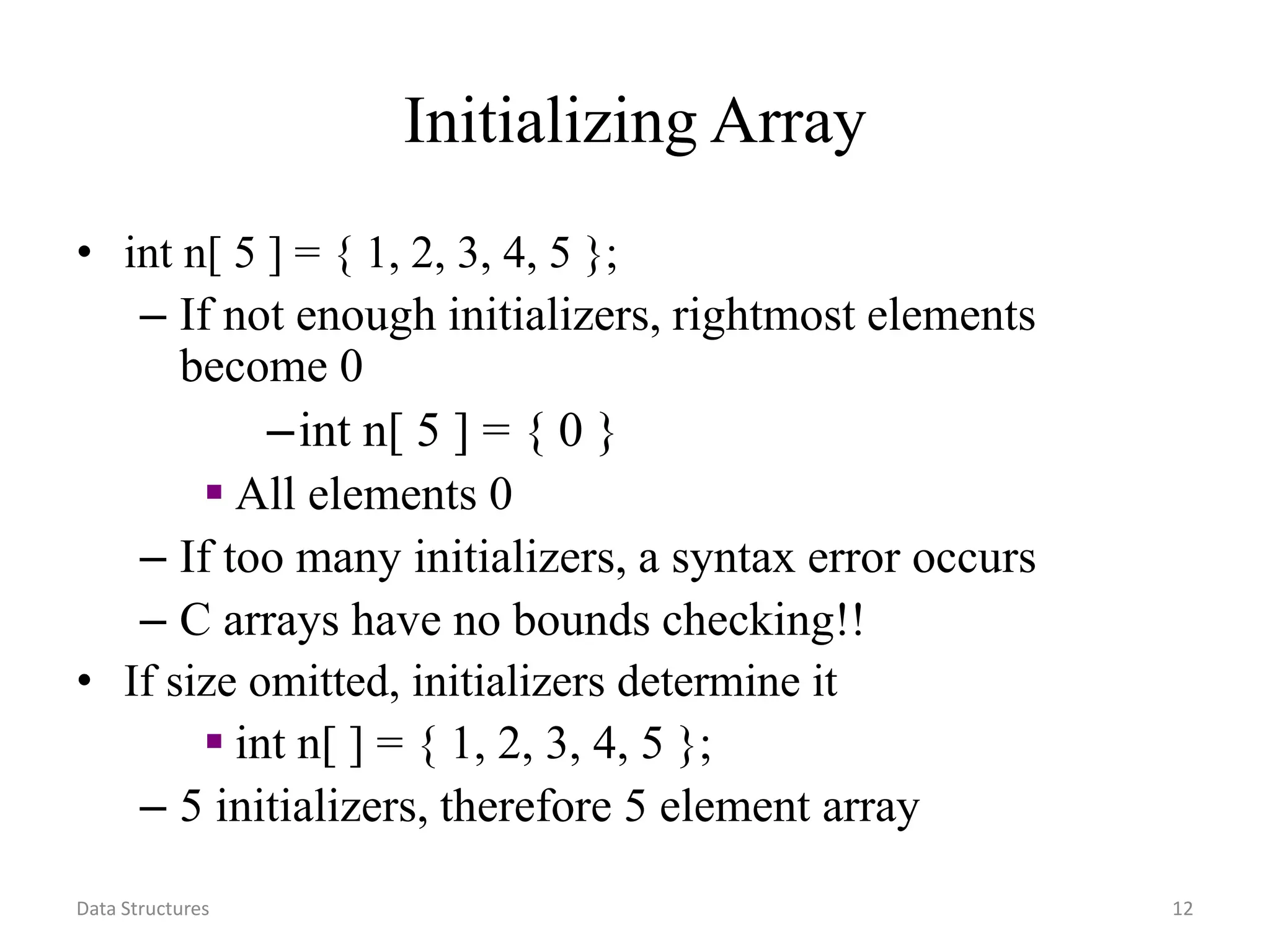 Data Structures 12 Initializing Array • int n[ 5 ] = { 1, 2, 3, 4, 5 }; – If not enough initializers, rightmost elements become 0 –int n[ 5 ] = { 0 }  All elements 0 – If too many initializers, a syntax error occurs – C arrays have no bounds checking!! • If size omitted, initializers determine it  int n[ ] = { 1, 2, 3, 4, 5 }; – 5 initializers, therefore 5 element array 