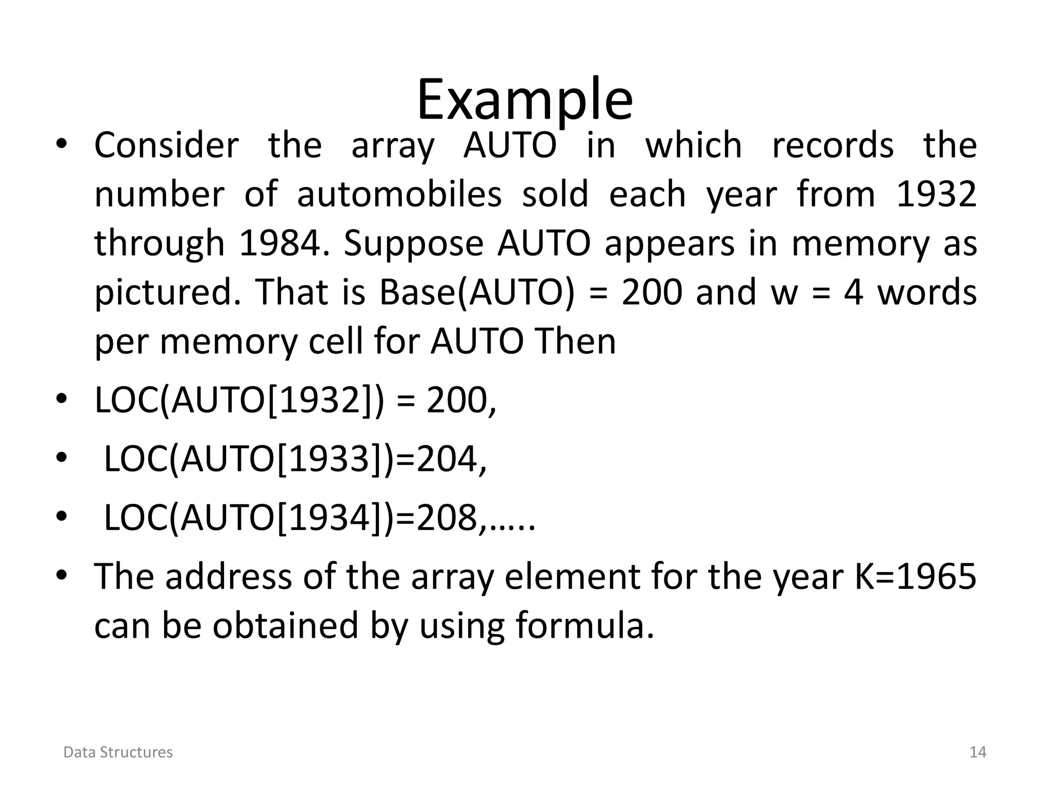Example • Consider the array AUTO in which records the number of automobiles sold each year from 1932 through 1984. Suppose AUTO appears in memory as pictured. That is Base(AUTO) = 200 and w = 4 words per memory cell for AUTO Then • LOC(AUTO[1932]) = 200, • LOC(AUTO[1933])=204, • LOC(AUTO[1934])=208,….. • The address of the array element for the year K=1965 can be obtained by using formula. Data Structures 14 