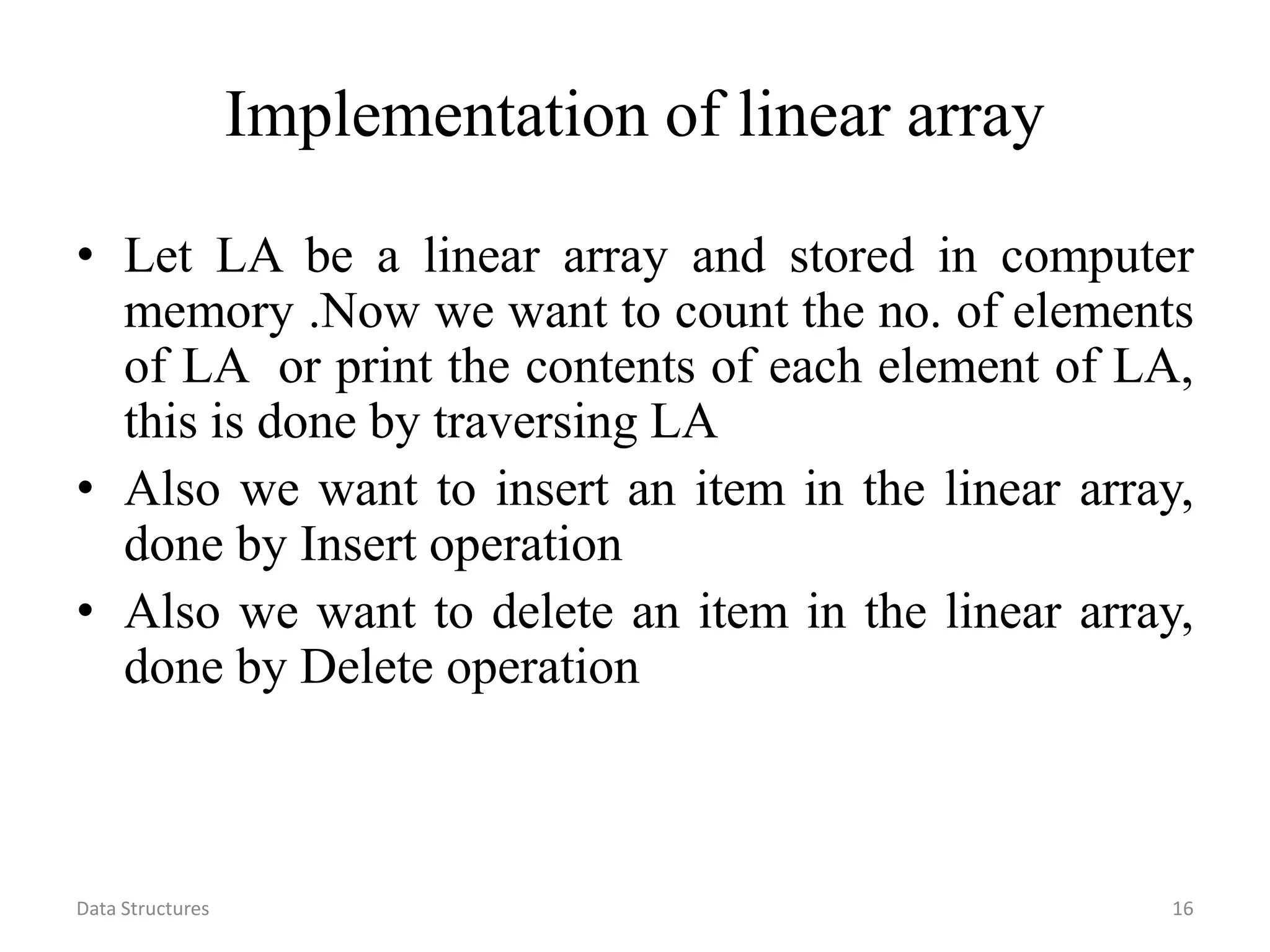 Data Structures 16 Implementation of linear array • Let LA be a linear array and stored in computer memory .Now we want to count the no. of elements of LA or print the contents of each element of LA, this is done by traversing LA • Also we want to insert an item in the linear array, done by Insert operation • Also we want to delete an item in the linear array, done by Delete operation 
