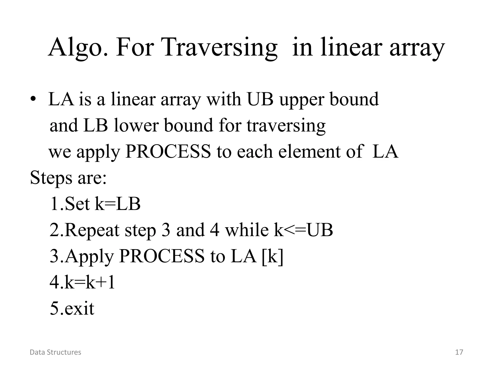 Data Structures 17 Algo. For Traversing in linear array • LA is a linear array with UB upper bound and LB lower bound for traversing we apply PROCESS to each element of LA Steps are: 1.Set k=LB 2.Repeat step 3 and 4 while k<=UB 3.Apply PROCESS to LA [k] 4.k=k+1 5.exit 