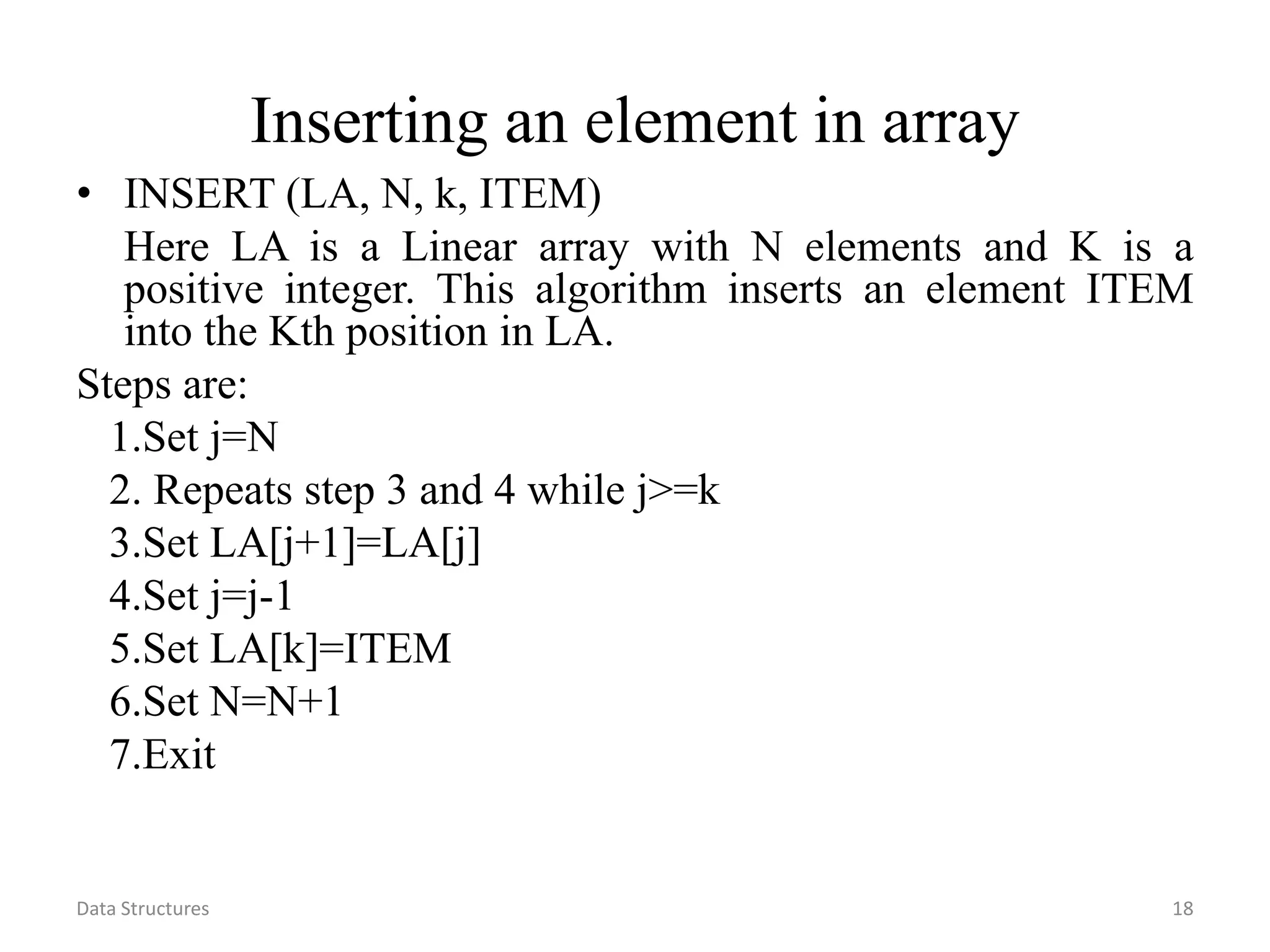 Data Structures 18 Inserting an element in array • INSERT (LA, N, k, ITEM) Here LA is a Linear array with N elements and K is a positive integer. This algorithm inserts an element ITEM into the Kth position in LA. Steps are: 1.Set j=N 2. Repeats step 3 and 4 while j>=k 3.Set LA[j+1]=LA[j] 4.Set j=j-1 5.Set LA[k]=ITEM 6.Set N=N+1 7.Exit 