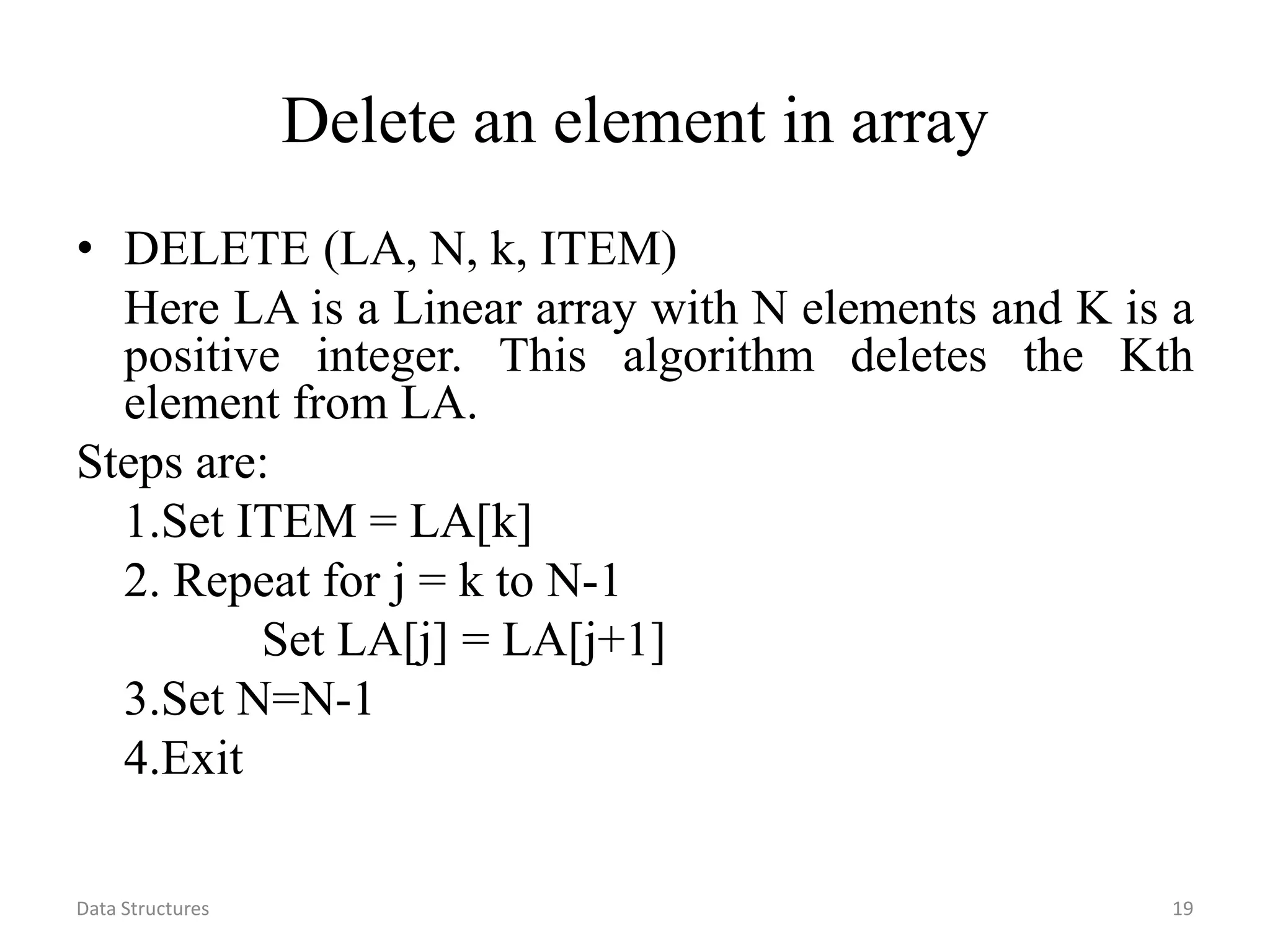 Data Structures 19 Delete an element in array • DELETE (LA, N, k, ITEM) Here LA is a Linear array with N elements and K is a positive integer. This algorithm deletes the Kth element from LA. Steps are: 1.Set ITEM = LA[k] 2. Repeat for j = k to N-1 Set LA[j] = LA[j+1] 3.Set N=N-1 4.Exit 