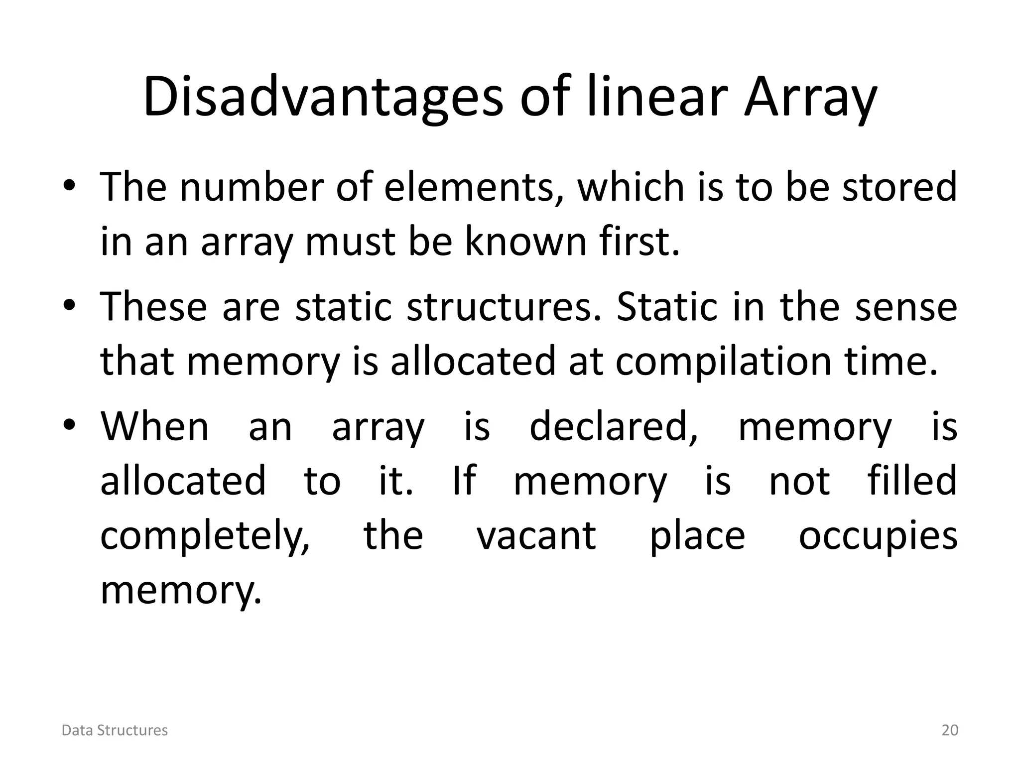 Disadvantages of linear Array • The number of elements, which is to be stored in an array must be known first. • These are static structures. Static in the sense that memory is allocated at compilation time. • When an array is declared, memory is allocated to it. If memory is not filled completely, the vacant place occupies memory. Data Structures 20 