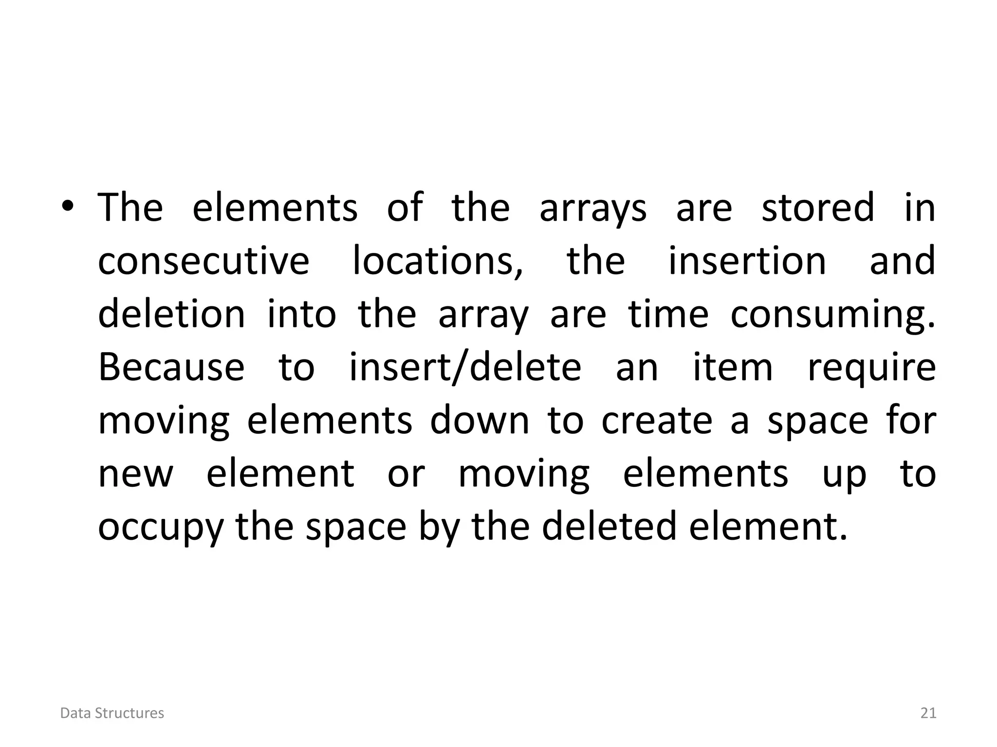 • The elements of the arrays are stored in consecutive locations, the insertion and deletion into the array are time consuming. Because to insert/delete an item require moving elements down to create a space for new element or moving elements up to occupy the space by the deleted element. Data Structures 21 