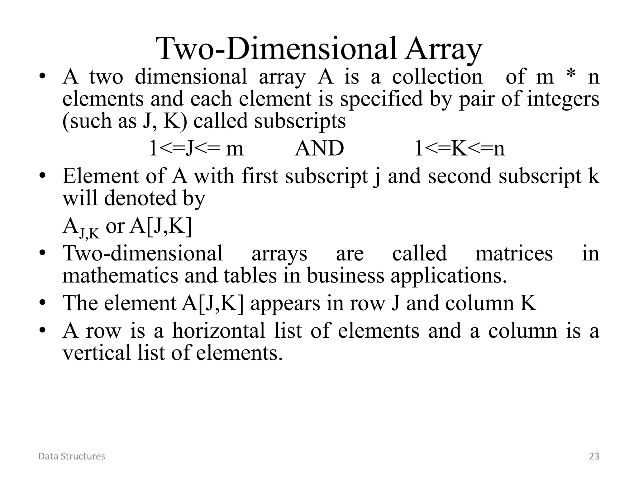Data Structures 23 Two-Dimensional Array • A two dimensional array A is a collection of m * n elements and each element is specified by pair of integers (such as J, K) called subscripts 1<=J<= m AND 1<=K<=n • Element of A with first subscript j and second subscript k will denoted by AJ,K or A[J,K] • Two-dimensional arrays are called matrices in mathematics and tables in business applications. • The element A[J,K] appears in row J and column K • A row is a horizontal list of elements and a column is a vertical list of elements. 