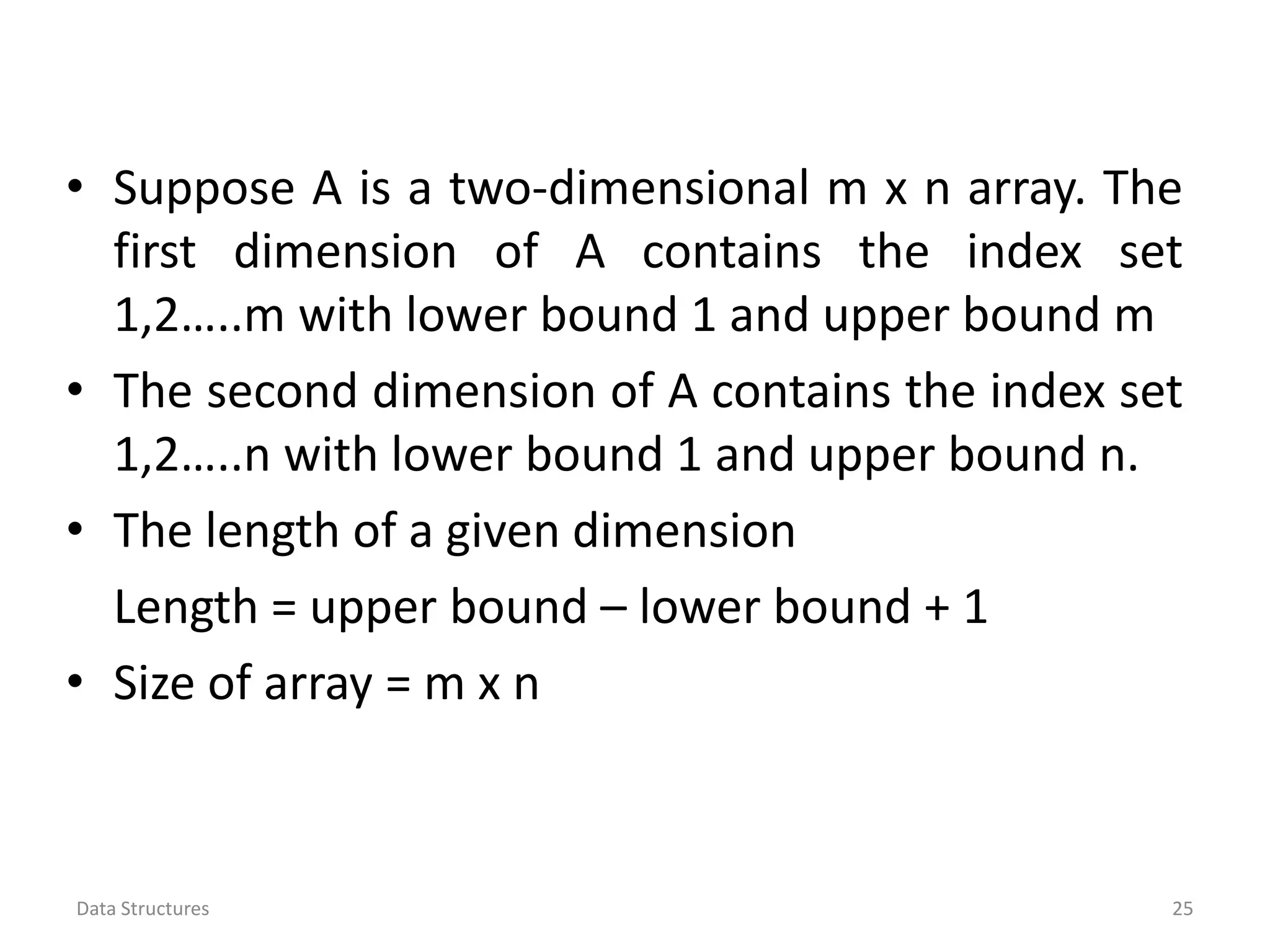 • Suppose A is a two-dimensional m x n array. The first dimension of A contains the index set 1,2…..m with lower bound 1 and upper bound m • The second dimension of A contains the index set 1,2…..n with lower bound 1 and upper bound n. • The length of a given dimension Length = upper bound – lower bound + 1 • Size of array = m x n Data Structures 25 