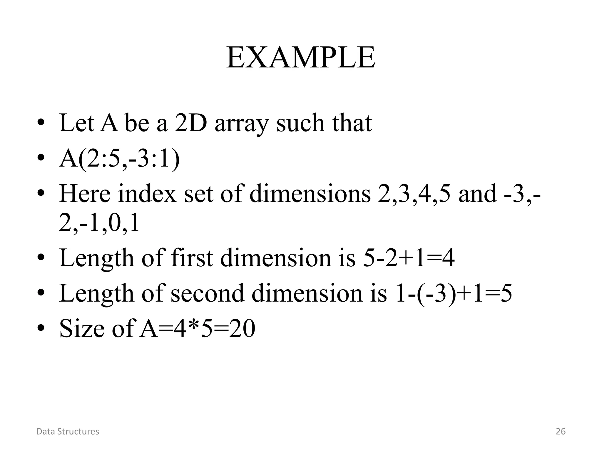 Data Structures 26 EXAMPLE • Let A be a 2D array such that • A(2:5,-3:1) • Here index set of dimensions 2,3,4,5 and -3,- 2,-1,0,1 • Length of first dimension is 5-2+1=4 • Length of second dimension is 1-(-3)+1=5 • Size of A=4*5=20 